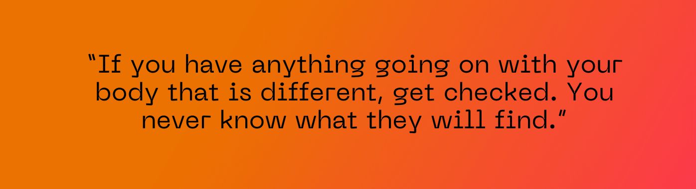 Quote from Marsha: "If you have anything going on with your body that is different, get checked"