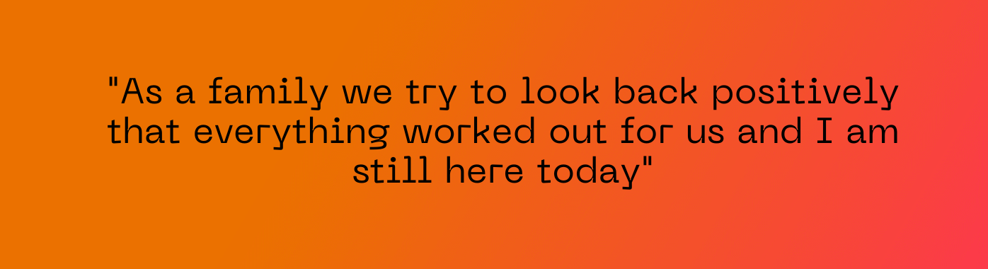 As a family we try to look back positively that everything worked out for us and I am still here today"