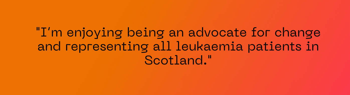 "I’m enjoying being an advocate for change and representing all leukaemia patients in Scotland."