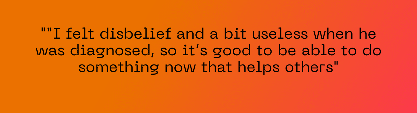“I felt disbelief and a bit useless when he was diagnosed, so it’s good to be able to do something now that helps others"