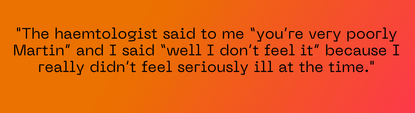The haemtologist said to me “you’re very poorly Martin” and I said “well I don’t feel it” because I really didn’t feel seriously ill at the time.
