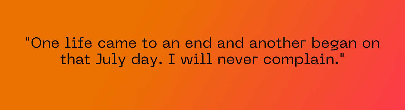 “One life came to an end and another began on that July day. I will never complain. I will never feel hard done by and I’ll forever be thankful for 12 (and counting) further years of life.”