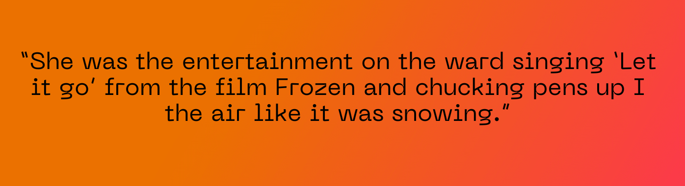 She was the entertainment on the ward singing ‘Let it go’ from the film Frozen and chucking pens up I the air like it was snowing.