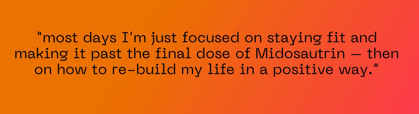 most days I’m just focused on staying fit and making it past the final dose of Midosautrin – then on how to re-build my life in a positive way.