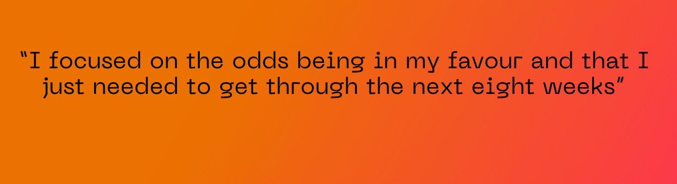 “I focused on the odds being in my favour and that I just needed to get through the next eight weeks