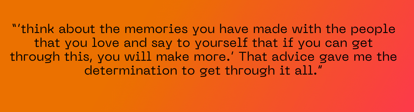 e said, ‘think about the memories you have made with the people that you love and say to yourself that if you can get through this, you will make more.’ That advice gave me the determination to get through it all.